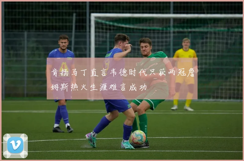 肯扬马丁直言韦德时代只获两冠詹姆斯热火生涯难言成功