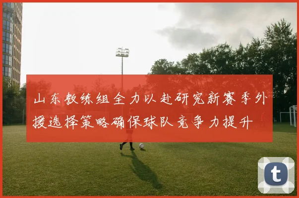 山东教练组全力以赴研究新赛季外援选择策略确保球队竞争力提升