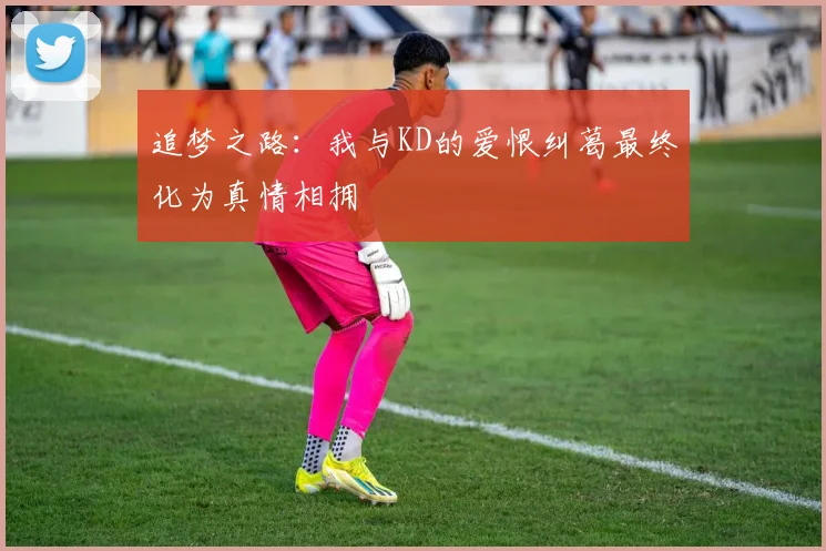 追梦之路：我与KD的爱恨纠葛最终化为真情相拥