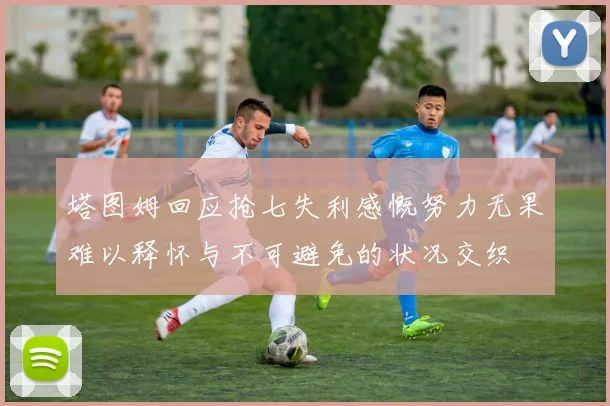 塔图姆回应抢七失利感慨努力无果难以释怀与不可避免的状况交织