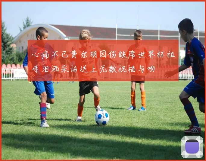 心痛不已费尔明因伤缺席世界杯祖母泪洒采访送上无数祝福与吻