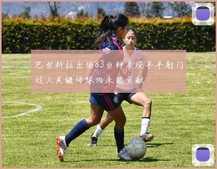 巴尔科拉出场83分钟表现平平射门过人关键传球均未能贡献