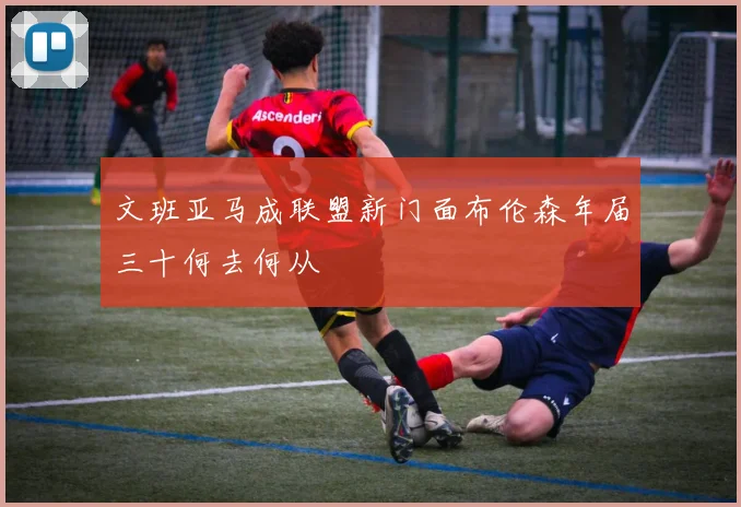 文班亚马成联盟新门面布伦森年届三十何去何从