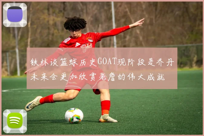 铁林谈篮球历史GOAT现阶段是乔丹未来会更加欣赏老詹的伟大成就