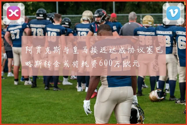 阿贾克斯与皇马接近达成协议塞巴略斯转会或将耗资600万欧元
