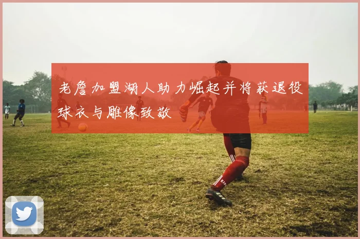 老詹加盟湖人助力崛起并将获退役球衣与雕像致敬