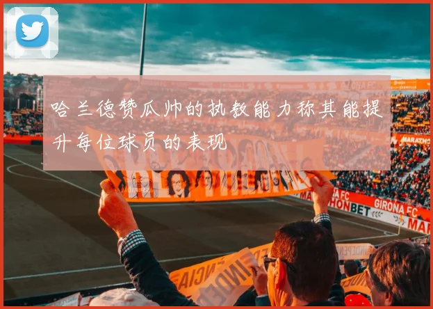 哈兰德赞瓜帅的执教能力称其能提升每位球员的表现