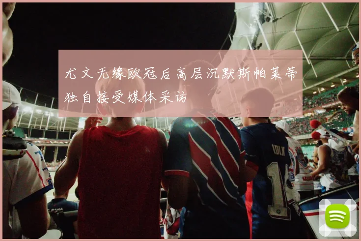 尤文无缘欧冠后高层沉默斯帕莱蒂独自接受媒体采访