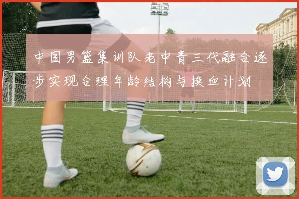 中国男篮集训队老中青三代融合逐步实现合理年龄结构与换血计划