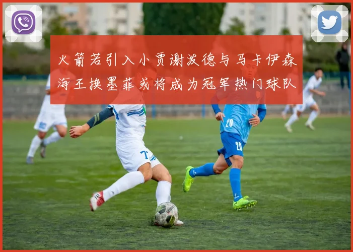 火箭若引入小贾谢泼德与马卡伊森海王换墨菲或将成为冠军热门球队