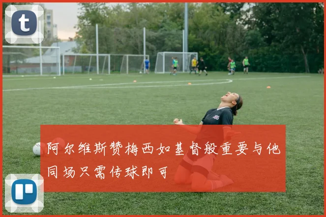 阿尔维斯赞梅西如基督般重要与他同场只需传球即可
