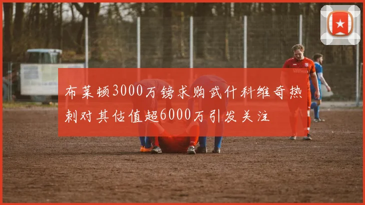 布莱顿3000万镑求购武什科维奇热刺对其估值超6000万引发关注