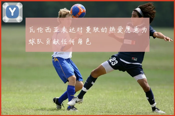 瓦伦西亚表达对曼联的热爱愿意为球队贡献任何角色