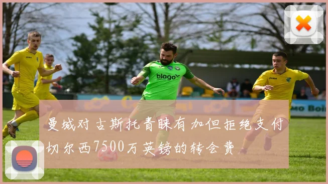 曼城对古斯托青睐有加但拒绝支付切尔西7500万英镑的转会费