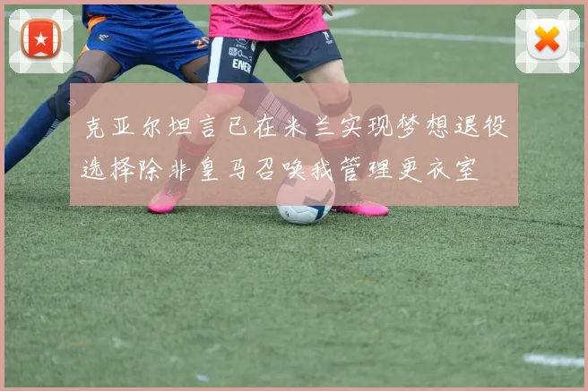克亚尔坦言已在米兰实现梦想退役选择除非皇马召唤我管理更衣室