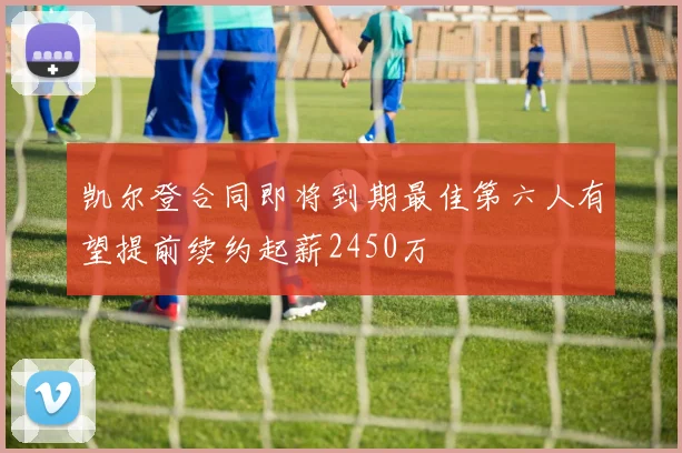 凯尔登合同即将到期最佳第六人有望提前续约起薪2450万