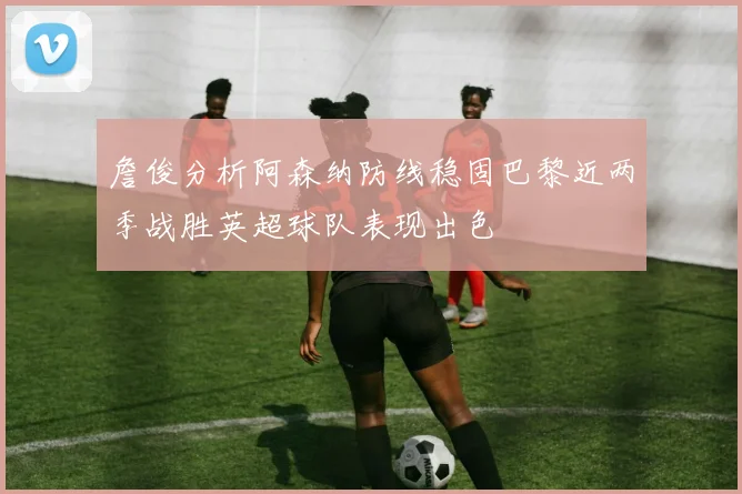 詹俊分析阿森纳防线稳固巴黎近两季战胜英超球队表现出色