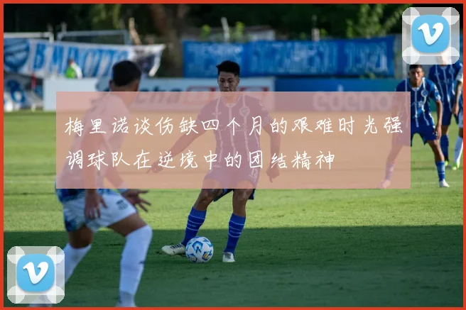 梅里诺谈伤缺四个月的艰难时光强调球队在逆境中的团结精神