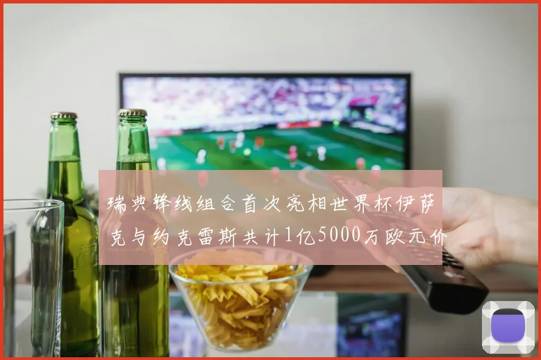 瑞典锋线组合首次亮相世界杯伊萨克与约克雷斯共计1亿5000万欧元价值
