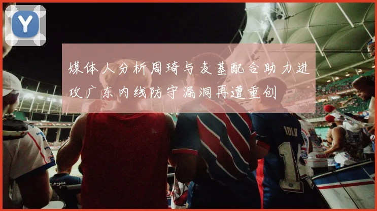 媒体人分析周琦与麦基配合助力进攻广东内线防守漏洞再遭重创