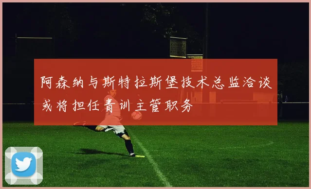 阿森纳与斯特拉斯堡技术总监洽谈或将担任青训主管职务