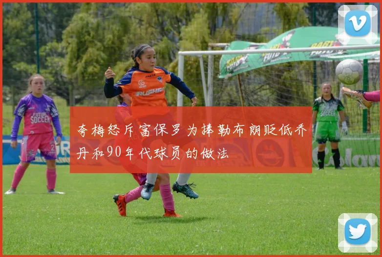 夸梅怒斥富保罗为捧勒布朗贬低乔丹和90年代球员的做法