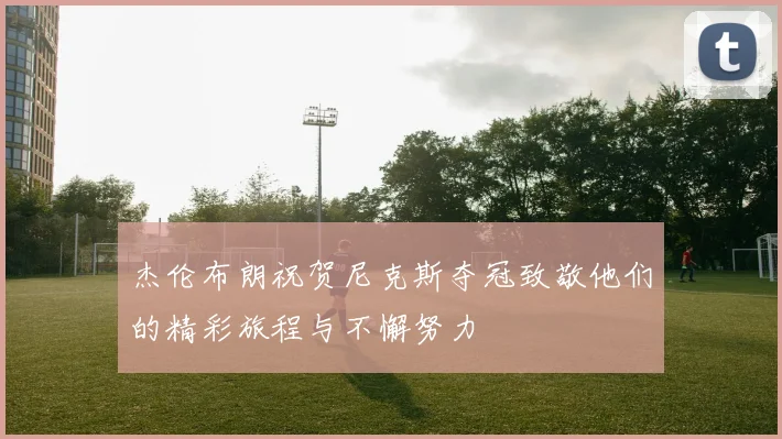杰伦布朗祝贺尼克斯夺冠致敬他们的精彩旅程与不懈努力